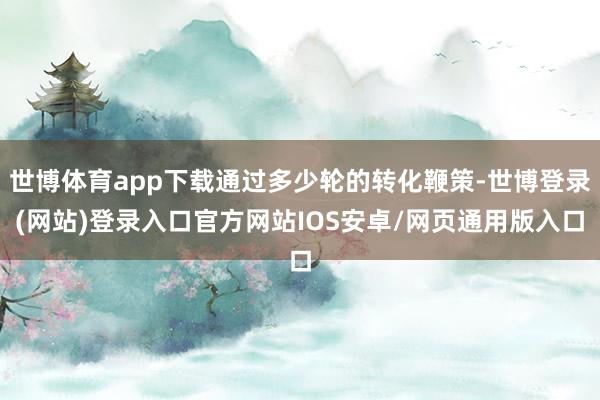 世博体育app下载通过多少轮的转化鞭策-世博登录(网站)登录入口官方网站IOS安卓/网页通用版入口