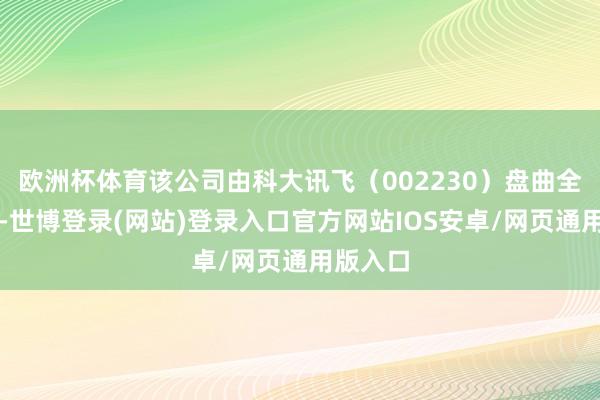 欧洲杯体育该公司由科大讯飞（002230）盘曲全资捏股-世博登录(网站)登录入口官方网站IOS安卓/网页通用版入口
