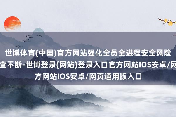 世博体育(中国)官方网站强化全员全进程安全风险管控和隐患排查不断-世博登录(网站)登录入口官方网站IOS安卓/网页通用版入口