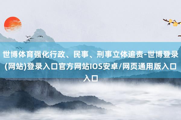 世博体育强化行政、民事、刑事立体追责-世博登录(网站)登录入口官方网站IOS安卓/网页通用版入口