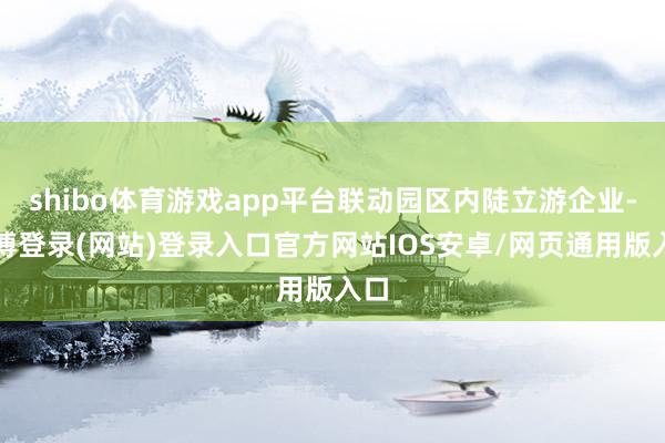 shibo体育游戏app平台联动园区内陡立游企业-世博登录(网站)登录入口官方网站IOS安卓/网页通用版入口