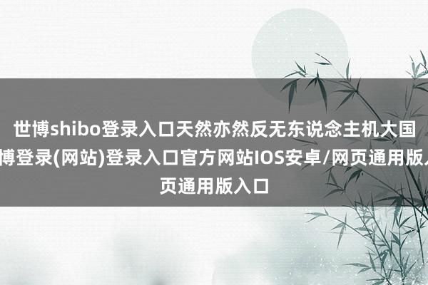 世博shibo登录入口天然亦然反无东说念主机大国-世博登录(网站)登录入口官方网站IOS安卓/网页通用版入口