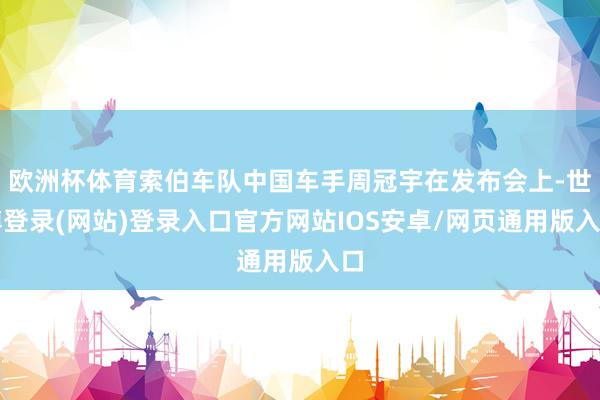 欧洲杯体育索伯车队中国车手周冠宇在发布会上-世博登录(网站)登录入口官方网站IOS安卓/网页通用版入口