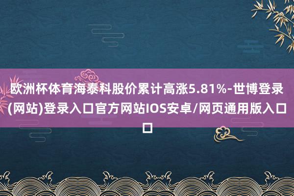 欧洲杯体育海泰科股价累计高涨5.81%-世博登录(网站)登录入口官方网站IOS安卓/网页通用版入口