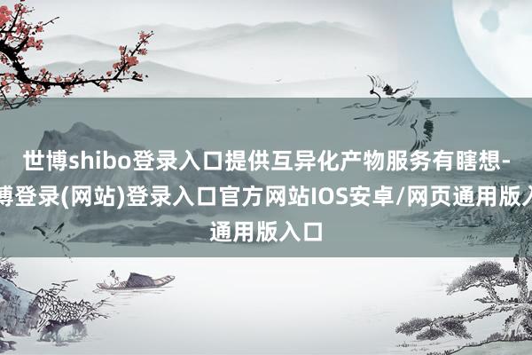世博shibo登录入口提供互异化产物服务有瞎想-世博登录(网站)登录入口官方网站IOS安卓/网页通用版入口