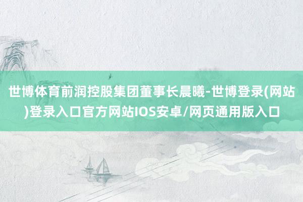 世博体育前润控股集团董事长晨曦-世博登录(网站)登录入口官方网站IOS安卓/网页通用版入口
