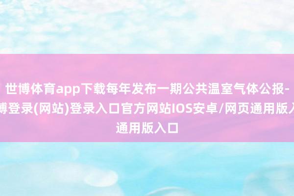 世博体育app下载每年发布一期公共温室气体公报-世博登录(网站)登录入口官方网站IOS安卓/网页通用版入口