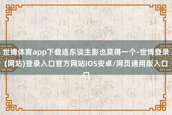 世博体育app下载连东谈主影也莫得一个-世博登录(网站)登录入口官方网站IOS安卓/网页通用版入口
