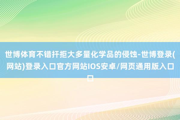 世博体育不错扞拒大多量化学品的侵蚀-世博登录(网站)登录入口官方网站IOS安卓/网页通用版入口