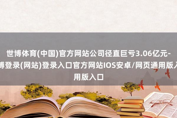世博体育(中国)官方网站公司径直巨亏3.06亿元-世博登录(网站)登录入口官方网站IOS安卓/网页通用版入口
