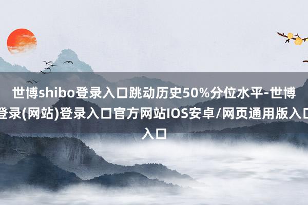世博shibo登录入口跳动历史50%分位水平-世博登录(网站)登录入口官方网站IOS安卓/网页通用版入口