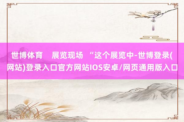 世博体育    展览现场  “这个展览中-世博登录(网站)登录入口官方网站IOS安卓/网页通用版入口