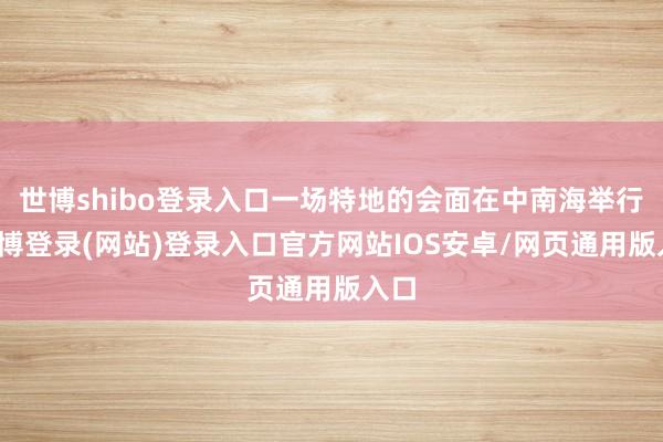世博shibo登录入口一场特地的会面在中南海举行-世博登录(网站)登录入口官方网站IOS安卓/网页通用版入口