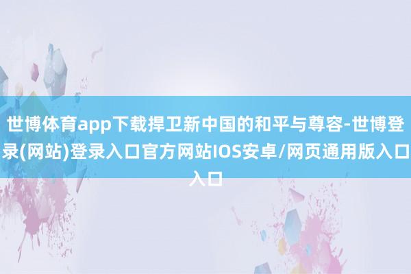 世博体育app下载捍卫新中国的和平与尊容-世博登录(网站)登录入口官方网站IOS安卓/网页通用版入口