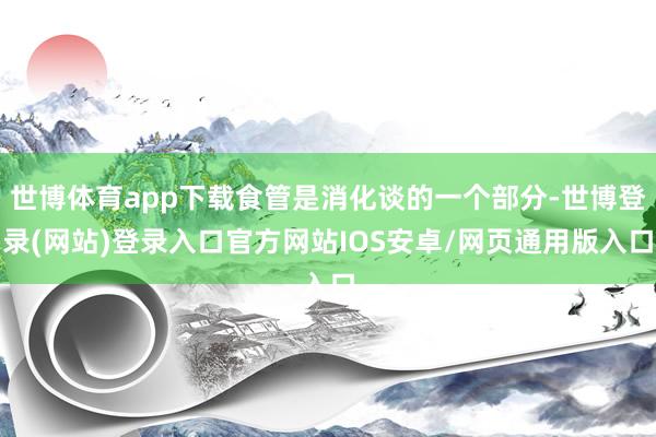 世博体育app下载食管是消化谈的一个部分-世博登录(网站)登录入口官方网站IOS安卓/网页通用版入口