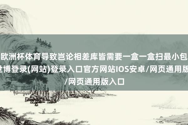 欧洲杯体育导致岂论相差库皆需要一盒一盒扫最小包装-世博登录(网站)登录入口官方网站IOS安卓/网页通用版入口
