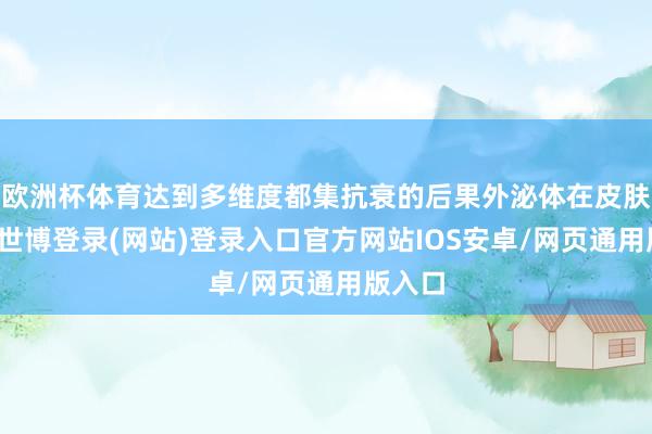欧洲杯体育达到多维度都集抗衰的后果外泌体在皮肤学上-世博登录(网站)登录入口官方网站IOS安卓/网页通用版入口
