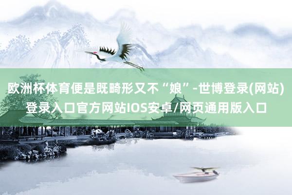 欧洲杯体育便是既畸形又不“娘”-世博登录(网站)登录入口官方网站IOS安卓/网页通用版入口