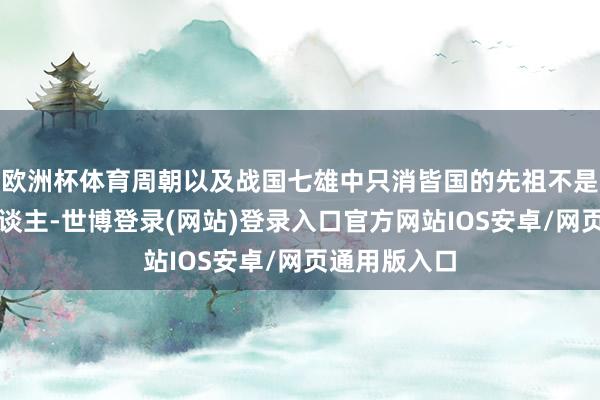 欧洲杯体育周朝以及战国七雄中只消皆国的先祖不是黄帝的后东谈主-世博登录(网站)登录入口官方网站IOS安卓/网页通用版入口