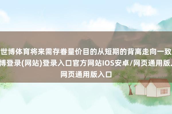 世博体育将来需存眷量价目的从短期的背离走向一致-世博登录(网站)登录入口官方网站IOS安卓/网页通用版入口