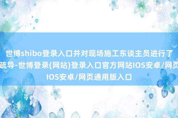 世博shibo登录入口并对现场施工东谈主员进行了深切的商酌疏导-世博登录(网站)登录入口官方网站IOS安卓/网页通用版入口