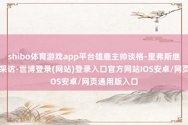 shibo体育游戏app平台雄鹿主帅谈格-里弗斯继承了媒体的采访-世博登录(网站)登录入口官方网站IOS安卓/网页通用版入口
