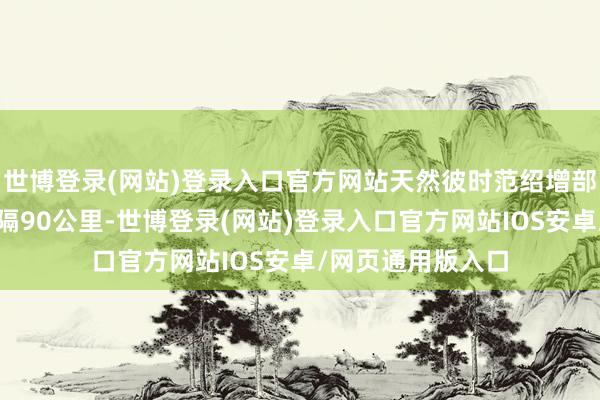 世博登录(网站)登录入口官方网站天然彼时范绍增部队于我放部队相隔90公里-世博登录(网站)登录入口官方网站IOS安卓/网页通用版入口