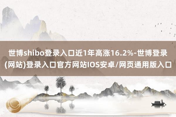 世博shibo登录入口近1年高涨16.2%-世博登录(网站)登录入口官方网站IOS安卓/网页通用版入口