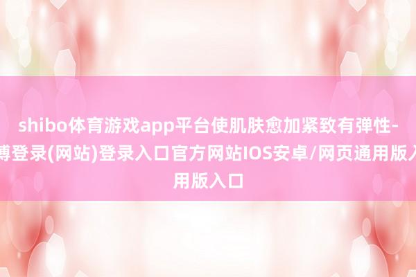 shibo体育游戏app平台使肌肤愈加紧致有弹性-世博登录(网站)登录入口官方网站IOS安卓/网页通用版入口