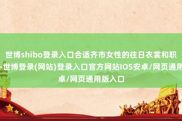 世博shibo登录入口合适齐市女性的往日衣裳和职场需求-世博登录(网站)登录入口官方网站IOS安卓/网页通用版入口