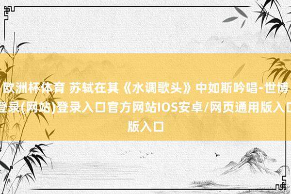 欧洲杯体育 苏轼在其《水调歌头》中如斯吟唱-世博登录(网站)登录入口官方网站IOS安卓/网页通用版入口