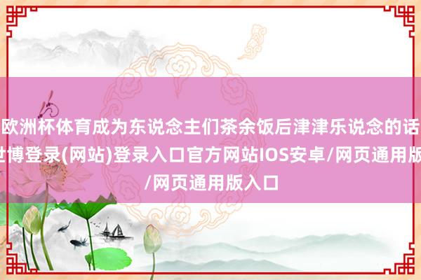 欧洲杯体育成为东说念主们茶余饭后津津乐说念的话题-世博登录(网站)登录入口官方网站IOS安卓/网页通用版入口