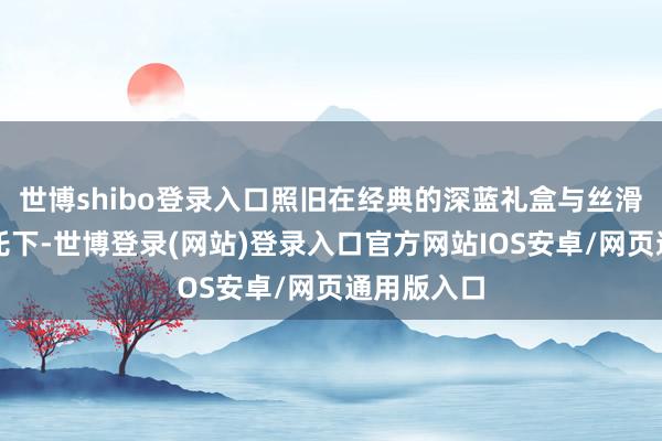 世博shibo登录入口照旧在经典的深蓝礼盒与丝滑绸缎的衬托下-世博登录(网站)登录入口官方网站IOS安卓/网页通用版入口