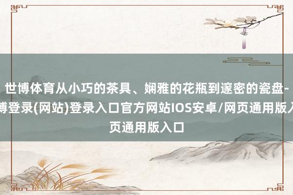 世博体育从小巧的茶具、娴雅的花瓶到邃密的瓷盘-世博登录(网站)登录入口官方网站IOS安卓/网页通用版入口