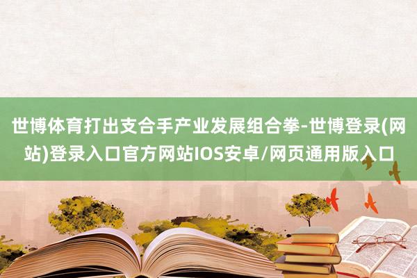 世博体育打出支合手产业发展组合拳-世博登录(网站)登录入口官方网站IOS安卓/网页通用版入口