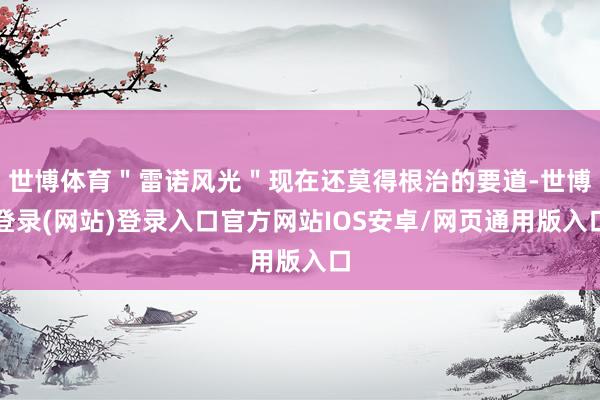 世博体育＂雷诺风光＂现在还莫得根治的要道-世博登录(网站)登录入口官方网站IOS安卓/网页通用版入口