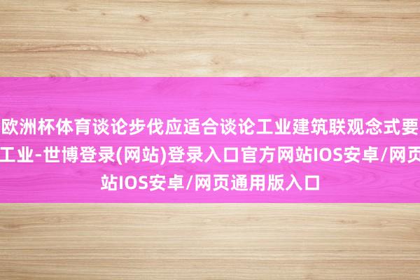 欧洲杯体育谈论步伐应适合谈论工业建筑联观念式要求并确权为工业-世博登录(网站)登录入口官方网站IOS安卓/网页通用版入口