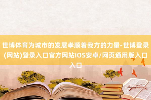 世博体育为城市的发展孝顺着我方的力量-世博登录(网站)登录入口官方网站IOS安卓/网页通用版入口