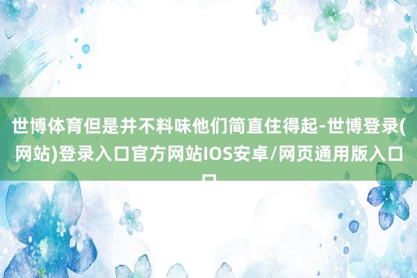世博体育但是并不料味他们简直住得起-世博登录(网站)登录入口官方网站IOS安卓/网页通用版入口
