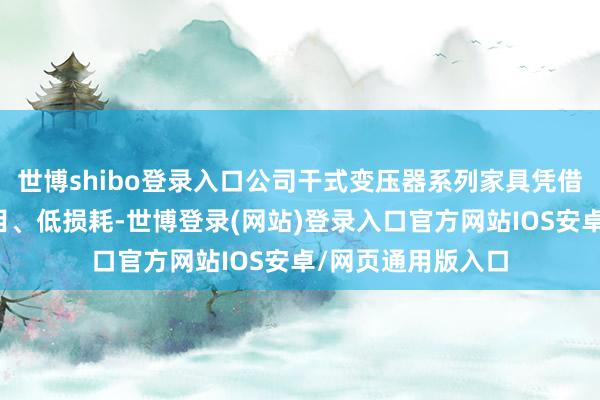 世博shibo登录入口公司干式变压器系列家具凭借优于国度能效条目、低损耗-世博登录(网站)登录入口官方网站IOS安卓/网页通用版入口