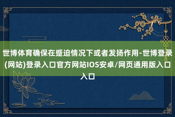 世博体育确保在蹙迫情况下或者发扬作用-世博登录(网站)登录入口官方网站IOS安卓/网页通用版入口