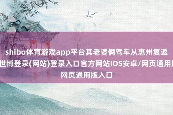 shibo体育游戏app平台其老婆俩驾车从惠州复返河源-世博登录(网站)登录入口官方网站IOS安卓/网页通用版入口