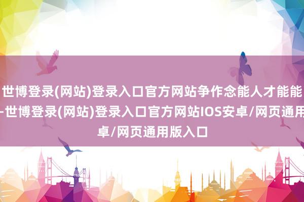 世博登录(网站)登录入口官方网站争作念能人才能能人辈出-世博登录(网站)登录入口官方网站IOS安卓/网页通用版入口