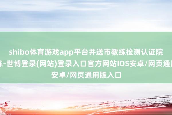 shibo体育游戏app平台并送市教练检测认证院进行教练-世博登录(网站)登录入口官方网站IOS安卓/网页通用版入口
