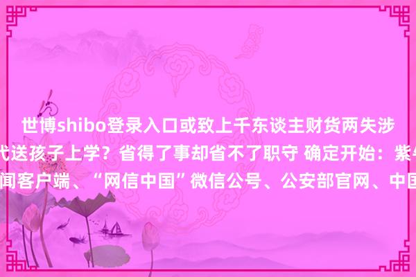 世博shibo登录入口或致上千东谈主财货两失涉案金额开阔 确定请跑腿代送孩子上学？省得了事却省不了职守 确定开始：紫牛新闻、新华社、央视新闻客户端、“网信中国”微信公号、公安部官网、中国长安网、国度税务总局官网、国度卫健委官网、国际乒联、国度铁路局、国度医保局整理：徐小梦 顾冬梅-世博登录(网站)登录入口官方网站IOS安卓/网页通用版入口
