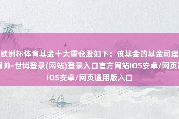 欧洲杯体育基金十大重仓股如下：该基金的基金司理为何江、周帅-世博登录(网站)登录入口官方网站IOS安卓/网页通用版入口