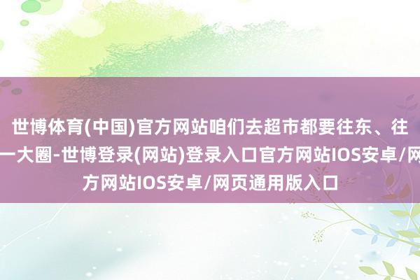 世博体育(中国)官方网站咱们去超市都要往东、往北、再往西绕一大圈-世博登录(网站)登录入口官方网站IOS安卓/网页通用版入口