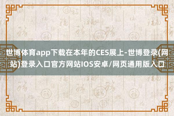 世博体育app下载在本年的CES展上-世博登录(网站)登录入口官方网站IOS安卓/网页通用版入口