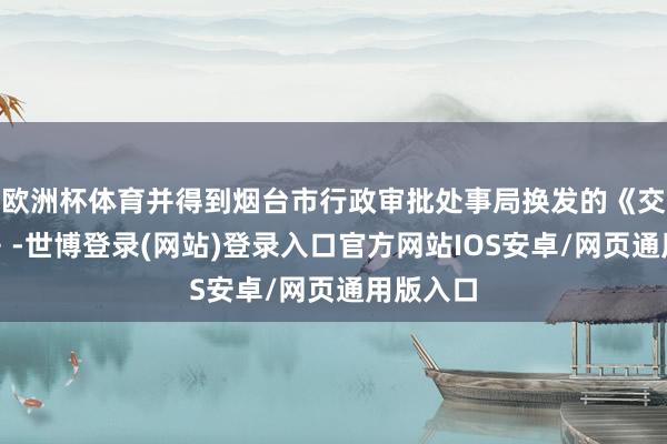 欧洲杯体育并得到烟台市行政审批处事局换发的《交易派司》-世博登录(网站)登录入口官方网站IOS安卓/网页通用版入口