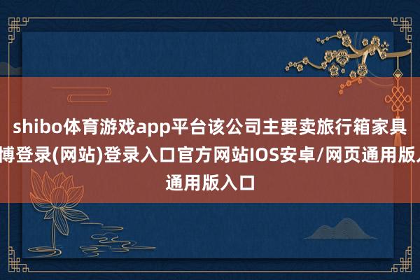 shibo体育游戏app平台该公司主要卖旅行箱家具-世博登录(网站)登录入口官方网站IOS安卓/网页通用版入口